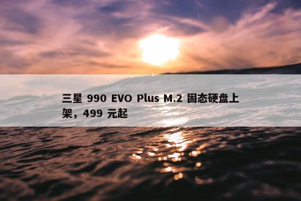 三星 990 EVO Plus M.2 固态硬盘上架，499 元起