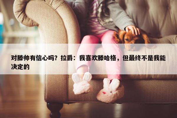 对滕帅有信心吗？拉爵：我喜欢滕哈格，但最终不是我能决定的