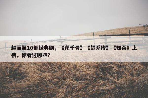 赵丽颖10部经典剧，《花千骨》《楚乔传》《知否》上榜，你看过哪些？