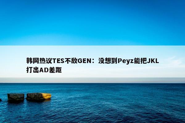 韩网热议TES不敌GEN：没想到Peyz能把JKL打出AD差距