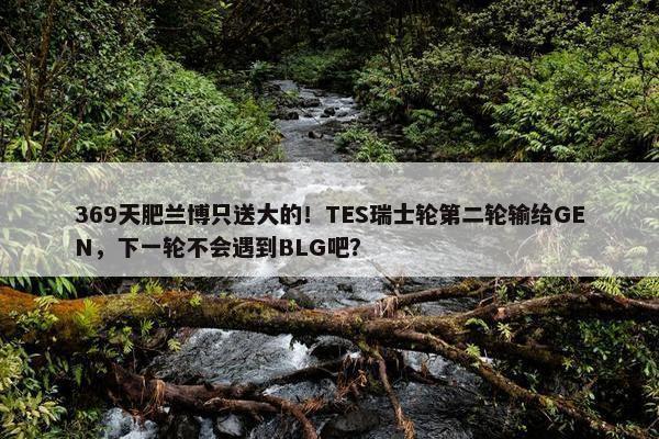 369天肥兰博只送大的！TES瑞士轮第二轮输给GEN，下一轮不会遇到BLG吧？