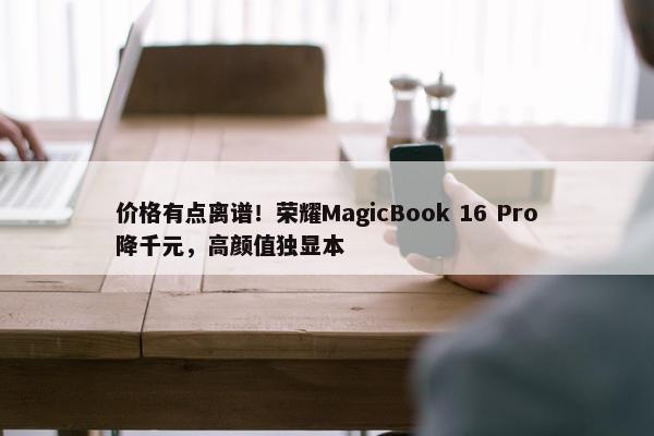 价格有点离谱！荣耀MagicBook 16 Pro降千元，高颜值独显本