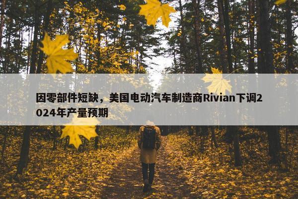 因零部件短缺，美国电动汽车制造商Rivian下调2024年产量预期