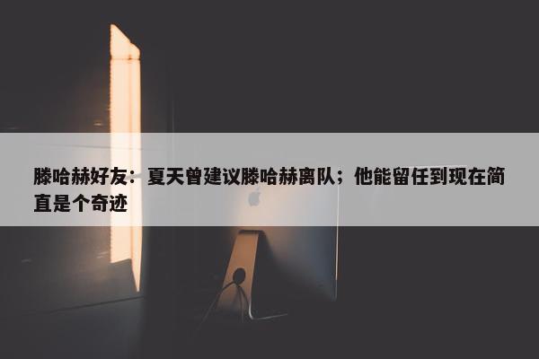 滕哈赫好友：夏天曾建议滕哈赫离队；他能留任到现在简直是个奇迹