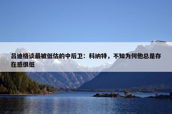 吕迪格谈最被低估的中后卫：科纳特，不知为何他总是存在感很低