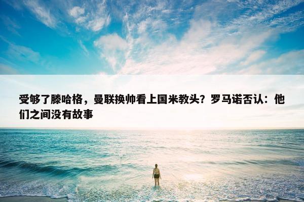 受够了滕哈格，曼联换帅看上国米教头？罗马诺否认：他们之间没有故事