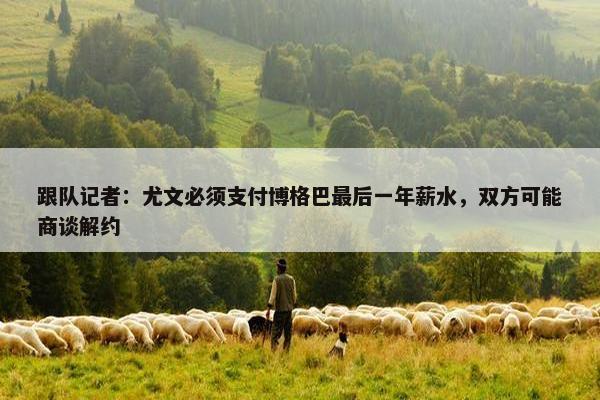 跟队记者：尤文必须支付博格巴最后一年薪水，双方可能商谈解约