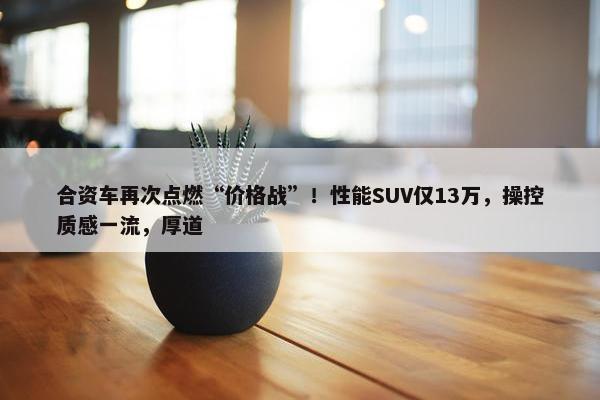 合资车再次点燃“价格战”！性能SUV仅13万，操控质感一流，厚道