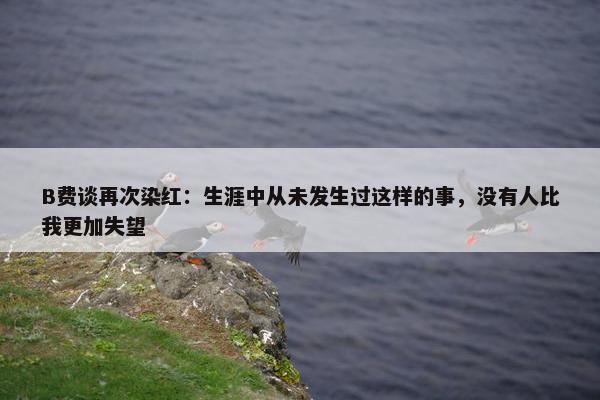 B费谈再次染红：生涯中从未发生过这样的事，没有人比我更加失望