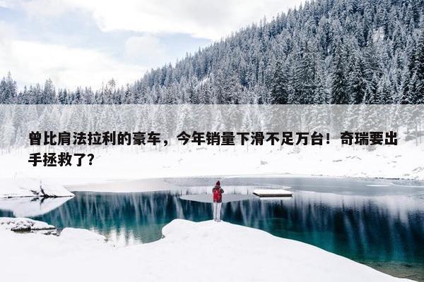 曾比肩法拉利的豪车，今年销量下滑不足万台！奇瑞要出手拯救了？