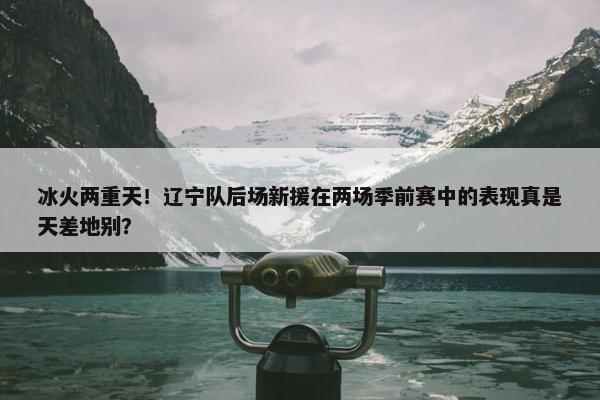 冰火两重天！辽宁队后场新援在两场季前赛中的表现真是天差地别？