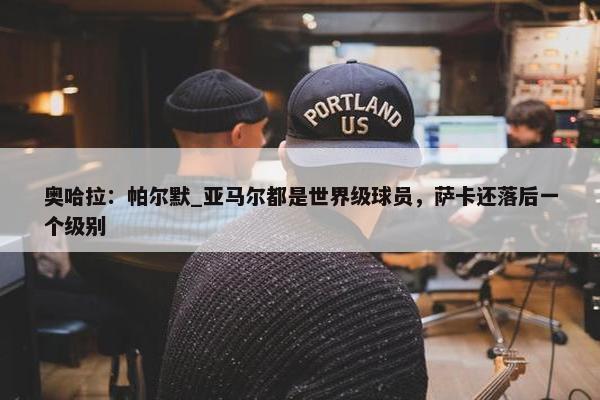 奥哈拉：帕尔默_亚马尔都是世界级球员，萨卡还落后一个级别