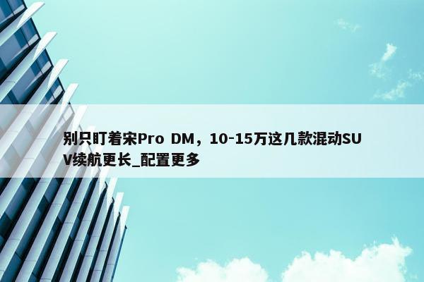 别只盯着宋Pro DM，10-15万这几款混动SUV续航更长_配置更多