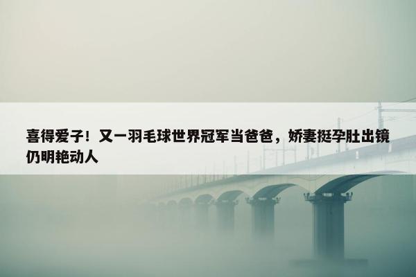 喜得爱子！又一羽毛球世界冠军当爸爸，娇妻挺孕肚出镜仍明艳动人