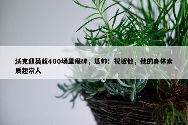 沃克迎英超400场里程碑，瓜帅：祝贺他，他的身体素质超常人