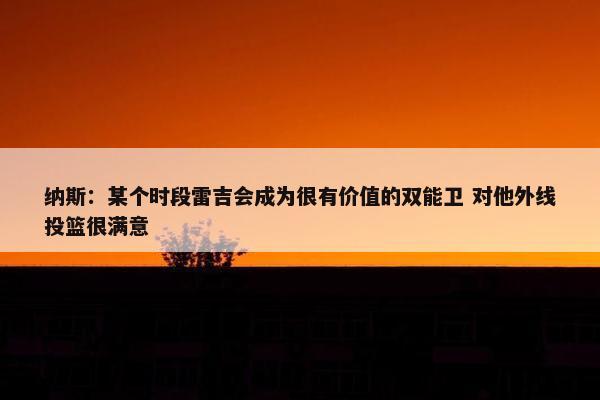 纳斯：某个时段雷吉会成为很有价值的双能卫 对他外线投篮很满意