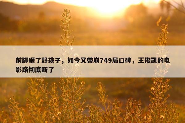 前脚砸了野孩子，如今又带崩749局口碑，王俊凯的电影路彻底断了