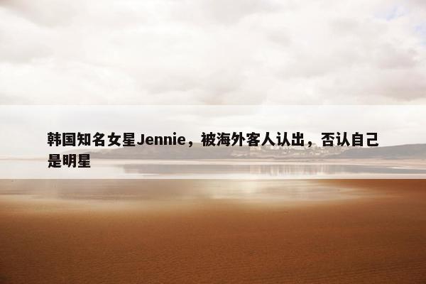 韩国知名女星Jennie，被海外客人认出，否认自己是明星