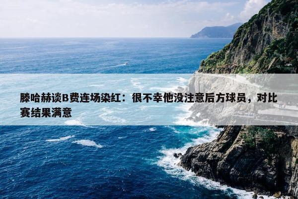 滕哈赫谈B费连场染红：很不幸他没注意后方球员，对比赛结果满意