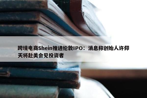 跨境电商Shein推进伦敦IPO：消息称创始人许仰天将赴美会见投资者