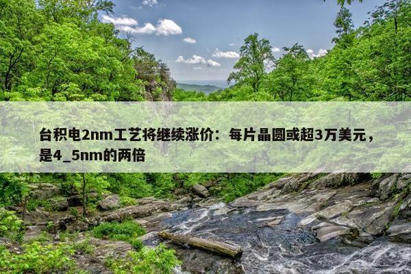 台积电2nm工艺将继续涨价：每片晶圆或超3万美元，是4_5nm的两倍