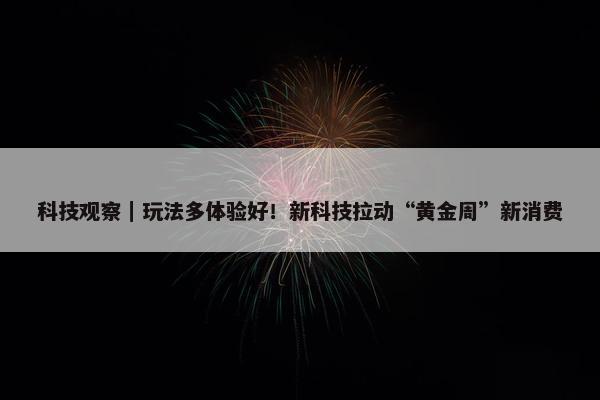 科技观察｜玩法多体验好！新科技拉动“黄金周”新消费