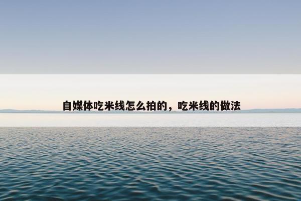 自媒体吃米线怎么拍的，吃米线的做法