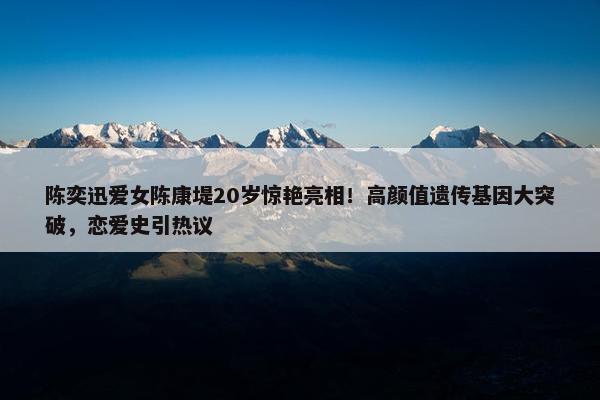 陈奕迅爱女陈康堤20岁惊艳亮相！高颜值遗传基因大突破，恋爱史引热议