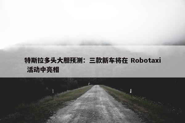 特斯拉多头大胆预测：三款新车将在 Robotaxi 活动中亮相