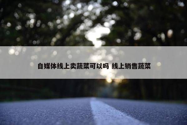 自媒体线上卖蔬菜可以吗 线上销售蔬菜