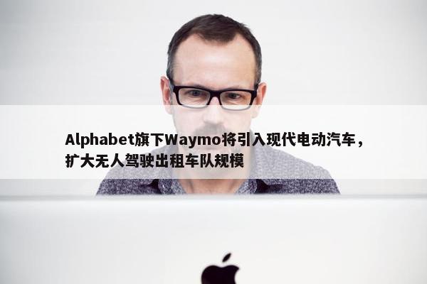 Alphabet旗下Waymo将引入现代电动汽车，扩大无人驾驶出租车队规模