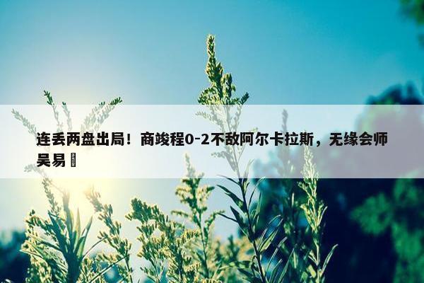 连丢两盘出局！商竣程0-2不敌阿尔卡拉斯，无缘会师吴易昺