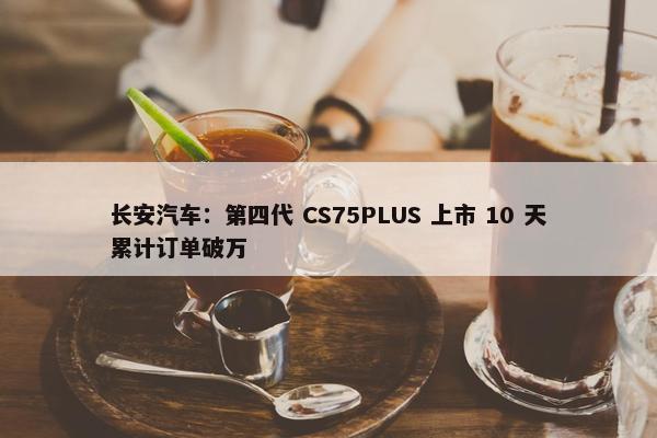 长安汽车：第四代 CS75PLUS 上市 10 天累计订单破万