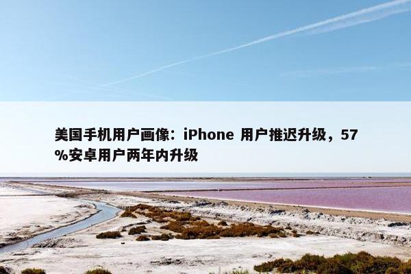 美国手机用户画像：iPhone 用户推迟升级，57%安卓用户两年内升级