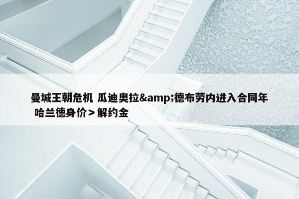 曼城王朝危机 瓜迪奥拉&德布劳内进入合同年 哈兰德身价＞解约金