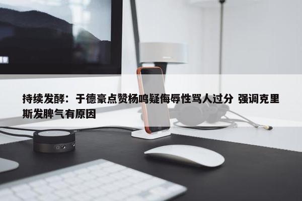 持续发酵：于德豪点赞杨鸣疑侮辱性骂人过分 强调克里斯发脾气有原因