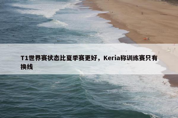 T1世界赛状态比夏季赛更好，Keria称训练赛只有换线