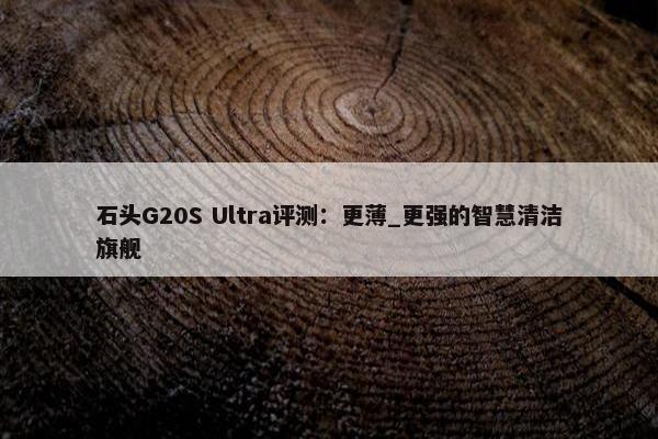 石头G20S Ultra评测：更薄_更强的智慧清洁旗舰