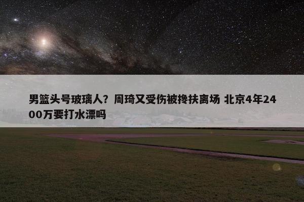 男篮头号玻璃人？周琦又受伤被搀扶离场 北京4年2400万要打水漂吗