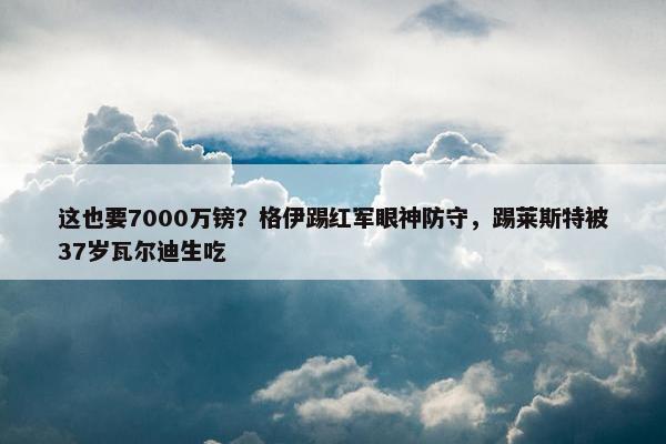 这也要7000万镑？格伊踢红军眼神防守，踢莱斯特被37岁瓦尔迪生吃