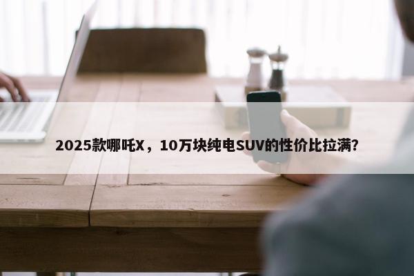 2025款哪吒X，10万块纯电SUV的性价比拉满？