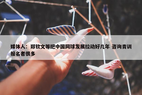 媒体人：郑钦文等把中国网球发展拉动好几年 咨询青训报名者很多