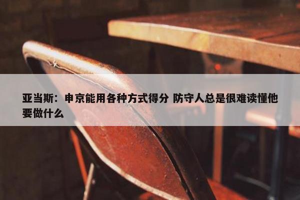 亚当斯：申京能用各种方式得分 防守人总是很难读懂他要做什么