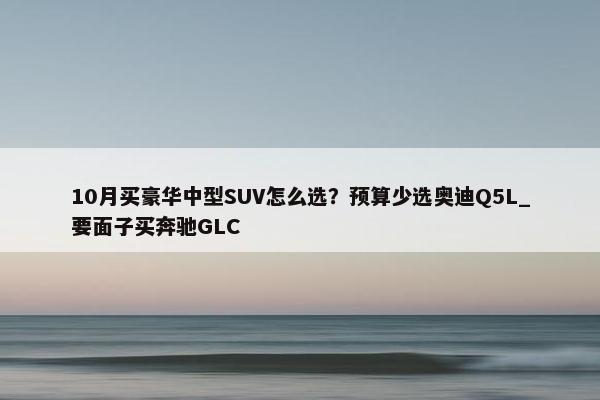 10月买豪华中型SUV怎么选？预算少选奥迪Q5L_要面子买奔驰GLC