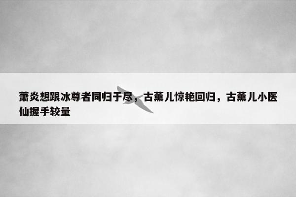 萧炎想跟冰尊者同归于尽，古薰儿惊艳回归，古薰儿小医仙握手较量