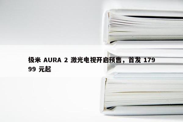 极米 AURA 2 激光电视开启预售，首发 17999 元起