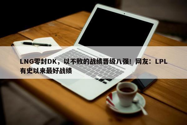 LNG零封DK，以不败的战绩晋级八强！网友：LPL有史以来最好战绩