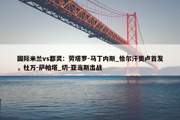 国际米兰vs都灵：劳塔罗-马丁内斯_恰尔汗奥卢首发，杜万-萨帕塔_切-亚当斯出战