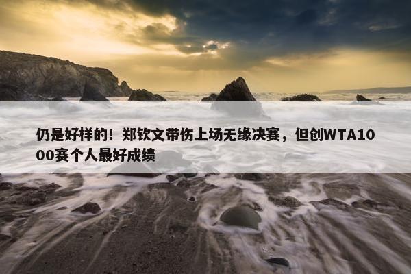 仍是好样的！郑钦文带伤上场无缘决赛，但创WTA1000赛个人最好成绩