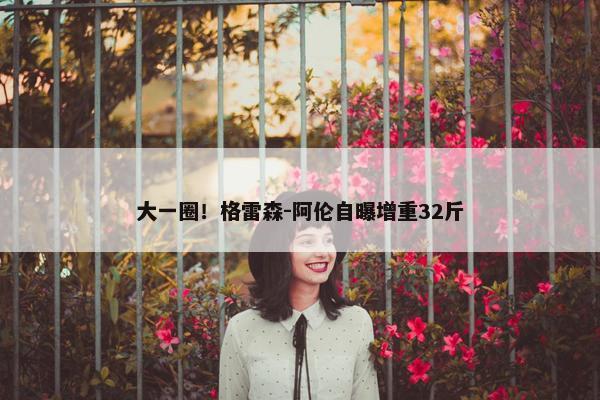 大一圈！格雷森-阿伦自曝增重32斤